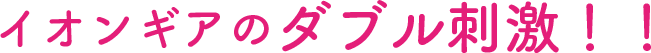イオンギアのダブル刺激!!